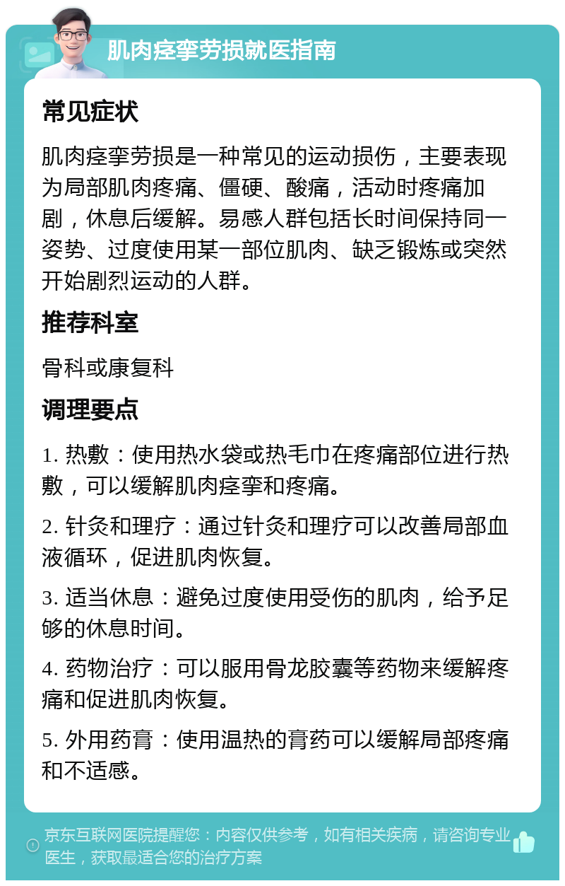 肌肉痉挛劳损就医指南 常见症状 肌肉痉挛劳损是一种常见的运动损伤，主要表现为局部肌肉疼痛、僵硬、酸痛，活动时疼痛加剧，休息后缓解。易感人群包括长时间保持同一姿势、过度使用某一部位肌肉、缺乏锻炼或突然开始剧烈运动的人群。 推荐科室 骨科或康复科 调理要点 1. 热敷：使用热水袋或热毛巾在疼痛部位进行热敷，可以缓解肌肉痉挛和疼痛。 2. 针灸和理疗：通过针灸和理疗可以改善局部血液循环，促进肌肉恢复。 3. 适当休息：避免过度使用受伤的肌肉，给予足够的休息时间。 4. 药物治疗：可以服用骨龙胶囊等药物来缓解疼痛和促进肌肉恢复。 5. 外用药膏：使用温热的膏药可以缓解局部疼痛和不适感。