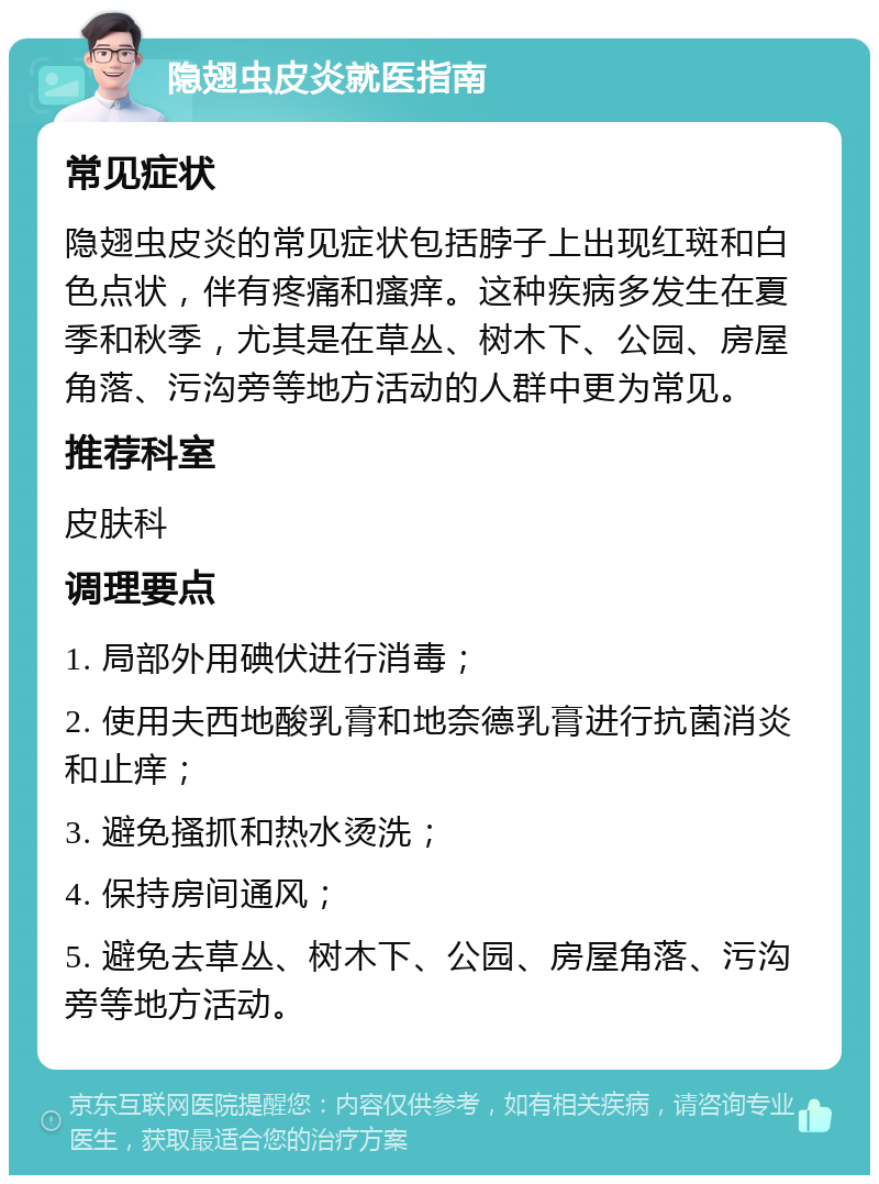 隐翅虫皮炎就医指南 常见症状 隐翅虫皮炎的常见症状包括脖子上出现红斑和白色点状，伴有疼痛和瘙痒。这种疾病多发生在夏季和秋季，尤其是在草丛、树木下、公园、房屋角落、污沟旁等地方活动的人群中更为常见。 推荐科室 皮肤科 调理要点 1. 局部外用碘伏进行消毒； 2. 使用夫西地酸乳膏和地奈德乳膏进行抗菌消炎和止痒； 3. 避免搔抓和热水烫洗； 4. 保持房间通风； 5. 避免去草丛、树木下、公园、房屋角落、污沟旁等地方活动。