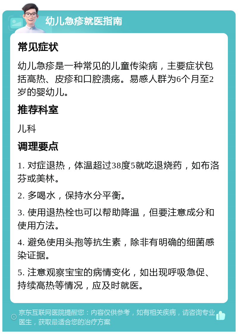 幼儿急疹就医指南 常见症状 幼儿急疹是一种常见的儿童传染病，主要症状包括高热、皮疹和口腔溃疡。易感人群为6个月至2岁的婴幼儿。 推荐科室 儿科 调理要点 1. 对症退热，体温超过38度5就吃退烧药，如布洛芬或美林。 2. 多喝水，保持水分平衡。 3. 使用退热栓也可以帮助降温，但要注意成分和使用方法。 4. 避免使用头孢等抗生素，除非有明确的细菌感染证据。 5. 注意观察宝宝的病情变化，如出现呼吸急促、持续高热等情况，应及时就医。