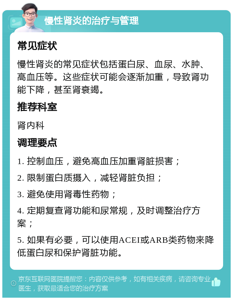 慢性肾炎的治疗与管理 常见症状 慢性肾炎的常见症状包括蛋白尿、血尿、水肿、高血压等。这些症状可能会逐渐加重，导致肾功能下降，甚至肾衰竭。 推荐科室 肾内科 调理要点 1. 控制血压，避免高血压加重肾脏损害； 2. 限制蛋白质摄入，减轻肾脏负担； 3. 避免使用肾毒性药物； 4. 定期复查肾功能和尿常规，及时调整治疗方案； 5. 如果有必要，可以使用ACEI或ARB类药物来降低蛋白尿和保护肾脏功能。