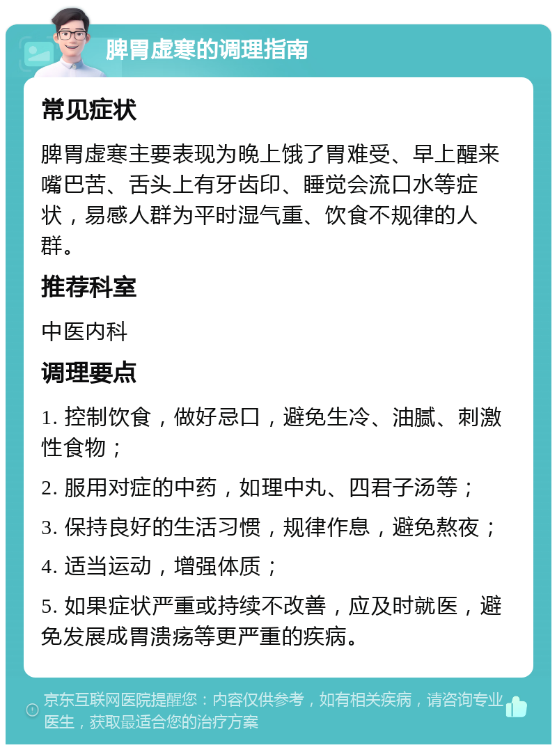 脾胃虚寒的调理指南 常见症状 脾胃虚寒主要表现为晚上饿了胃难受、早上醒来嘴巴苦、舌头上有牙齿印、睡觉会流口水等症状，易感人群为平时湿气重、饮食不规律的人群。 推荐科室 中医内科 调理要点 1. 控制饮食，做好忌口，避免生冷、油腻、刺激性食物； 2. 服用对症的中药，如理中丸、四君子汤等； 3. 保持良好的生活习惯，规律作息，避免熬夜； 4. 适当运动，增强体质； 5. 如果症状严重或持续不改善，应及时就医，避免发展成胃溃疡等更严重的疾病。