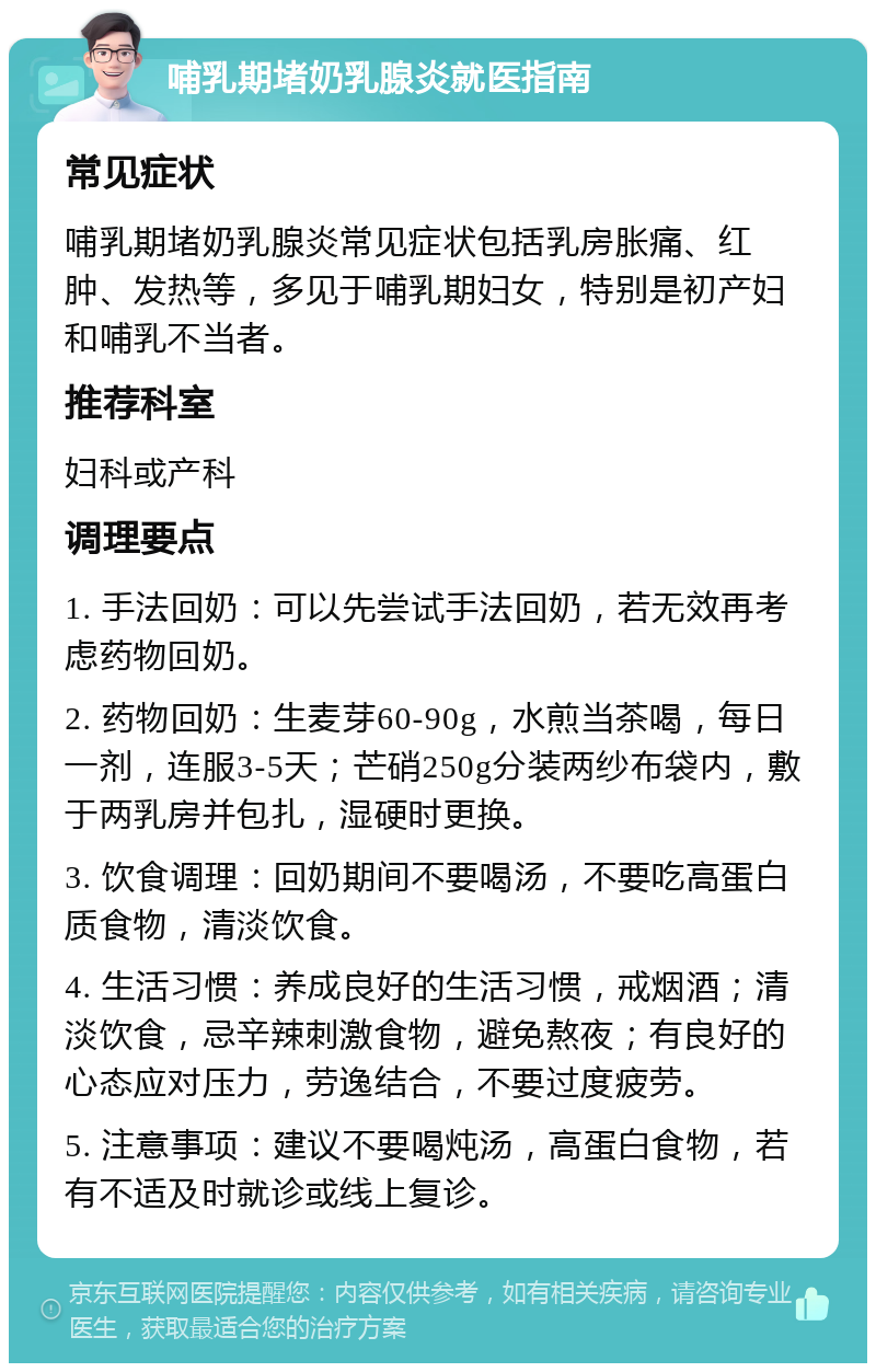 哺乳期堵奶乳腺炎就医指南 常见症状 哺乳期堵奶乳腺炎常见症状包括乳房胀痛、红肿、发热等，多见于哺乳期妇女，特别是初产妇和哺乳不当者。 推荐科室 妇科或产科 调理要点 1. 手法回奶：可以先尝试手法回奶，若无效再考虑药物回奶。 2. 药物回奶：生麦芽60-90g，水煎当茶喝，每日一剂，连服3-5天；芒硝250g分装两纱布袋内，敷于两乳房并包扎，湿硬时更换。 3. 饮食调理：回奶期间不要喝汤，不要吃高蛋白质食物，清淡饮食。 4. 生活习惯：养成良好的生活习惯，戒烟酒；清淡饮食，忌辛辣刺激食物，避免熬夜；有良好的心态应对压力，劳逸结合，不要过度疲劳。 5. 注意事项：建议不要喝炖汤，高蛋白食物，若有不适及时就诊或线上复诊。