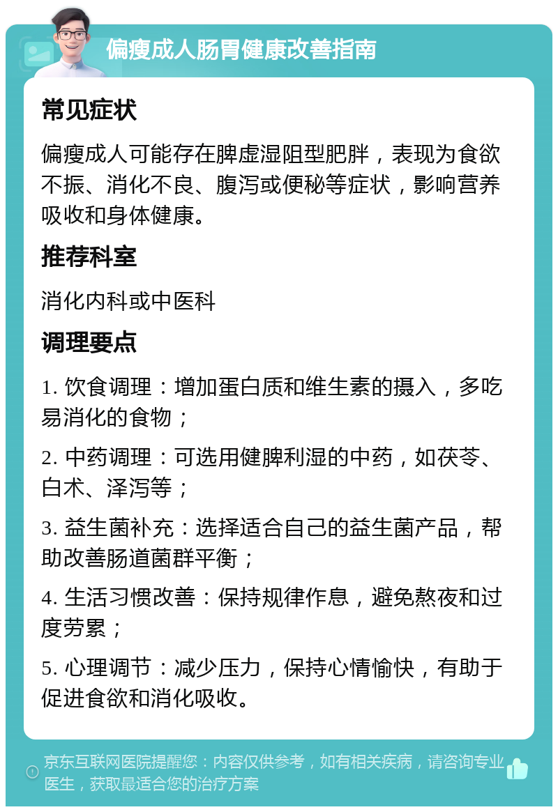 偏瘦成人肠胃健康改善指南 常见症状 偏瘦成人可能存在脾虚湿阻型肥胖，表现为食欲不振、消化不良、腹泻或便秘等症状，影响营养吸收和身体健康。 推荐科室 消化内科或中医科 调理要点 1. 饮食调理：增加蛋白质和维生素的摄入，多吃易消化的食物； 2. 中药调理：可选用健脾利湿的中药，如茯苓、白术、泽泻等； 3. 益生菌补充：选择适合自己的益生菌产品，帮助改善肠道菌群平衡； 4. 生活习惯改善：保持规律作息，避免熬夜和过度劳累； 5. 心理调节：减少压力，保持心情愉快，有助于促进食欲和消化吸收。