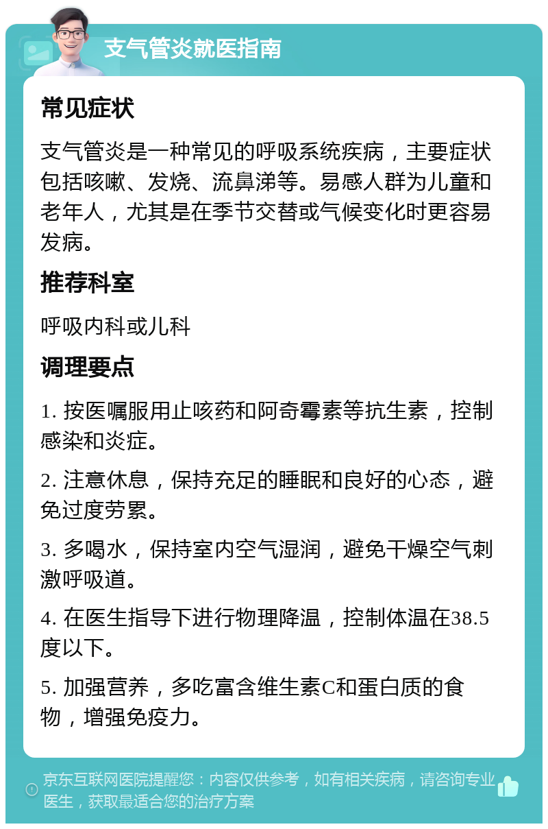 支气管炎就医指南 常见症状 支气管炎是一种常见的呼吸系统疾病，主要症状包括咳嗽、发烧、流鼻涕等。易感人群为儿童和老年人，尤其是在季节交替或气候变化时更容易发病。 推荐科室 呼吸内科或儿科 调理要点 1. 按医嘱服用止咳药和阿奇霉素等抗生素，控制感染和炎症。 2. 注意休息，保持充足的睡眠和良好的心态，避免过度劳累。 3. 多喝水，保持室内空气湿润，避免干燥空气刺激呼吸道。 4. 在医生指导下进行物理降温，控制体温在38.5度以下。 5. 加强营养，多吃富含维生素C和蛋白质的食物，增强免疫力。