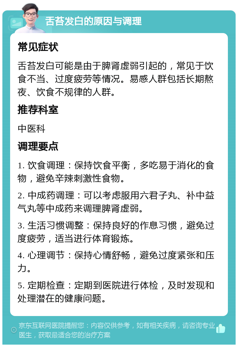 舌苔发白的原因与调理 常见症状 舌苔发白可能是由于脾肾虚弱引起的，常见于饮食不当、过度疲劳等情况。易感人群包括长期熬夜、饮食不规律的人群。 推荐科室 中医科 调理要点 1. 饮食调理：保持饮食平衡，多吃易于消化的食物，避免辛辣刺激性食物。 2. 中成药调理：可以考虑服用六君子丸、补中益气丸等中成药来调理脾肾虚弱。 3. 生活习惯调整：保持良好的作息习惯，避免过度疲劳，适当进行体育锻炼。 4. 心理调节：保持心情舒畅，避免过度紧张和压力。 5. 定期检查：定期到医院进行体检，及时发现和处理潜在的健康问题。