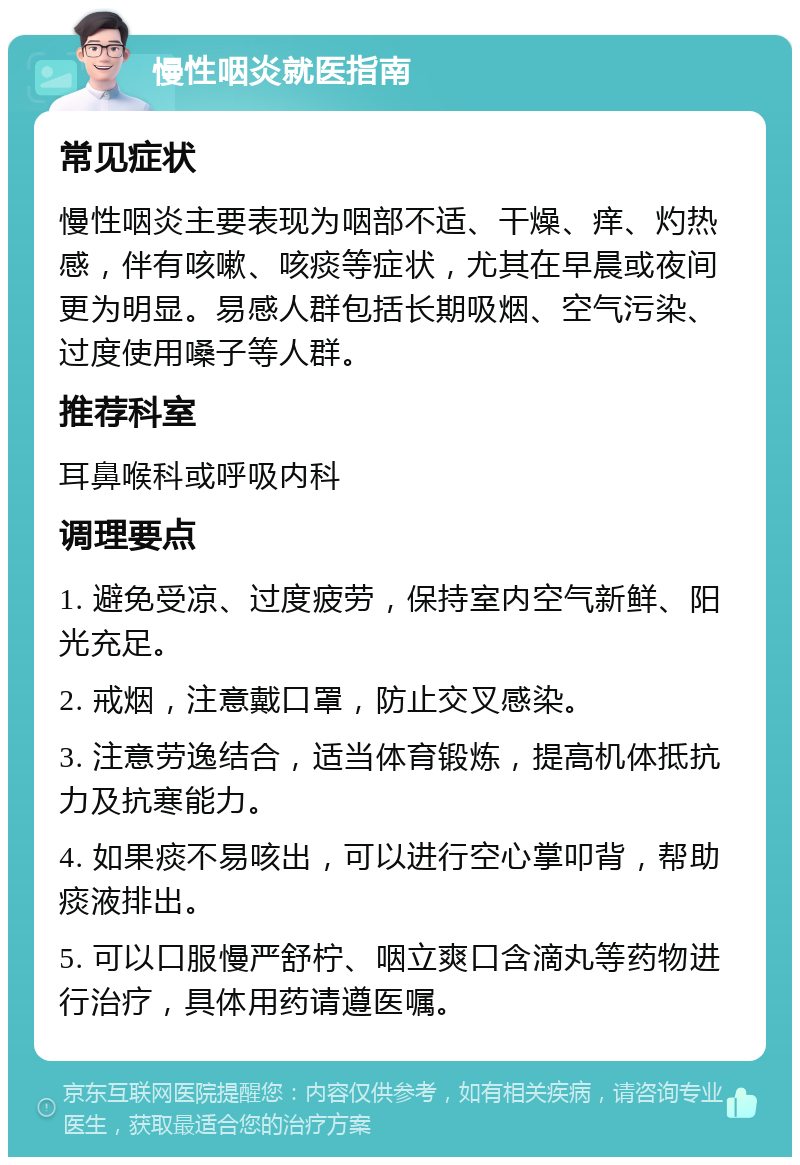 慢性咽炎就医指南 常见症状 慢性咽炎主要表现为咽部不适、干燥、痒、灼热感，伴有咳嗽、咳痰等症状，尤其在早晨或夜间更为明显。易感人群包括长期吸烟、空气污染、过度使用嗓子等人群。 推荐科室 耳鼻喉科或呼吸内科 调理要点 1. 避免受凉、过度疲劳，保持室内空气新鲜、阳光充足。 2. 戒烟，注意戴口罩，防止交叉感染。 3. 注意劳逸结合，适当体育锻炼，提高机体抵抗力及抗寒能力。 4. 如果痰不易咳出，可以进行空心掌叩背，帮助痰液排出。 5. 可以口服慢严舒柠、咽立爽口含滴丸等药物进行治疗，具体用药请遵医嘱。