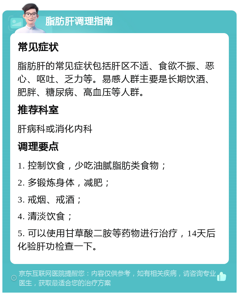 脂肪肝调理指南 常见症状 脂肪肝的常见症状包括肝区不适、食欲不振、恶心、呕吐、乏力等。易感人群主要是长期饮酒、肥胖、糖尿病、高血压等人群。 推荐科室 肝病科或消化内科 调理要点 1. 控制饮食，少吃油腻脂肪类食物； 2. 多锻炼身体，减肥； 3. 戒烟、戒酒； 4. 清淡饮食； 5. 可以使用甘草酸二胺等药物进行治疗，14天后化验肝功检查一下。