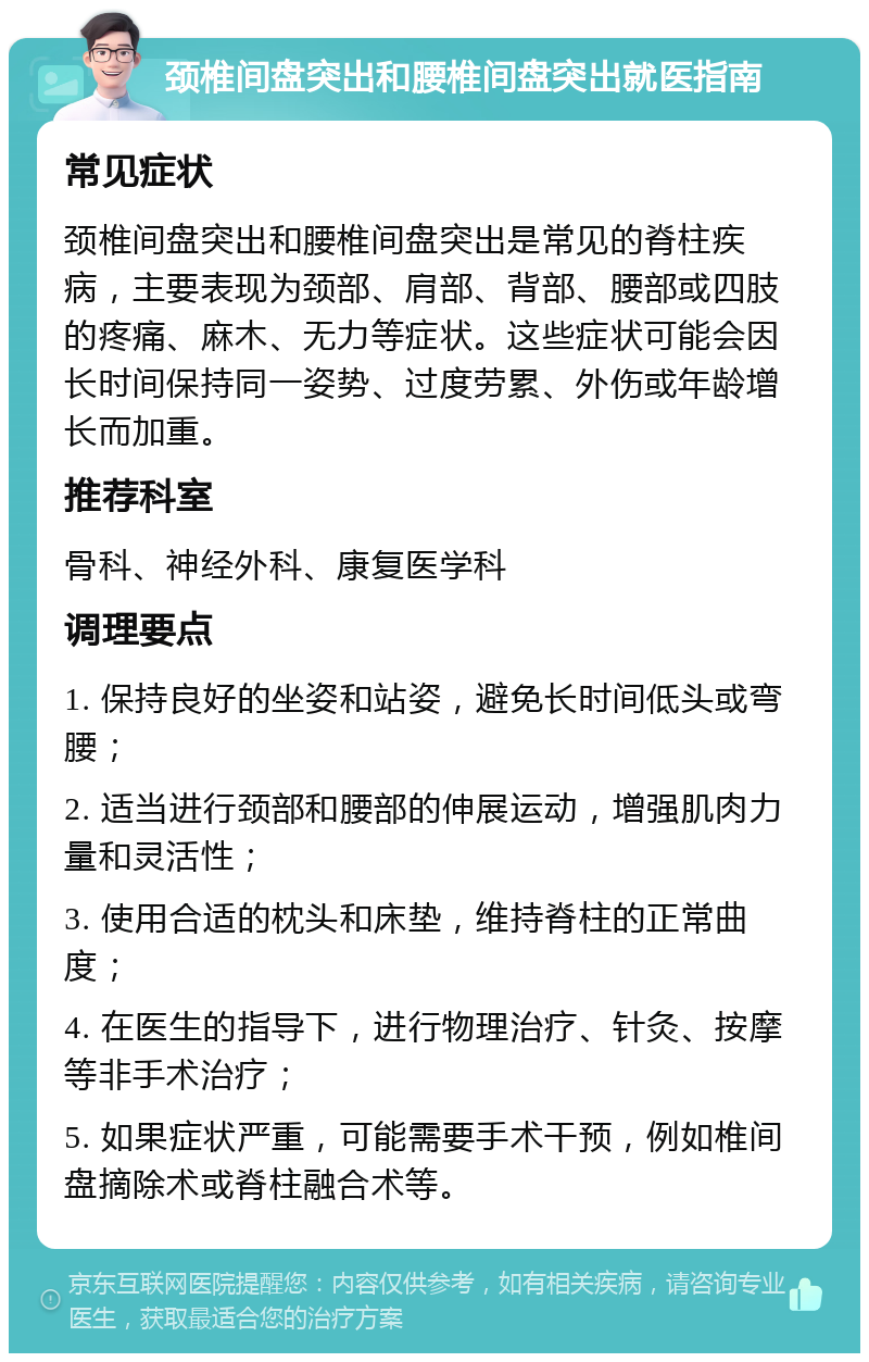 颈椎间盘突出和腰椎间盘突出就医指南 常见症状 颈椎间盘突出和腰椎间盘突出是常见的脊柱疾病，主要表现为颈部、肩部、背部、腰部或四肢的疼痛、麻木、无力等症状。这些症状可能会因长时间保持同一姿势、过度劳累、外伤或年龄增长而加重。 推荐科室 骨科、神经外科、康复医学科 调理要点 1. 保持良好的坐姿和站姿，避免长时间低头或弯腰； 2. 适当进行颈部和腰部的伸展运动，增强肌肉力量和灵活性； 3. 使用合适的枕头和床垫，维持脊柱的正常曲度； 4. 在医生的指导下，进行物理治疗、针灸、按摩等非手术治疗； 5. 如果症状严重，可能需要手术干预，例如椎间盘摘除术或脊柱融合术等。