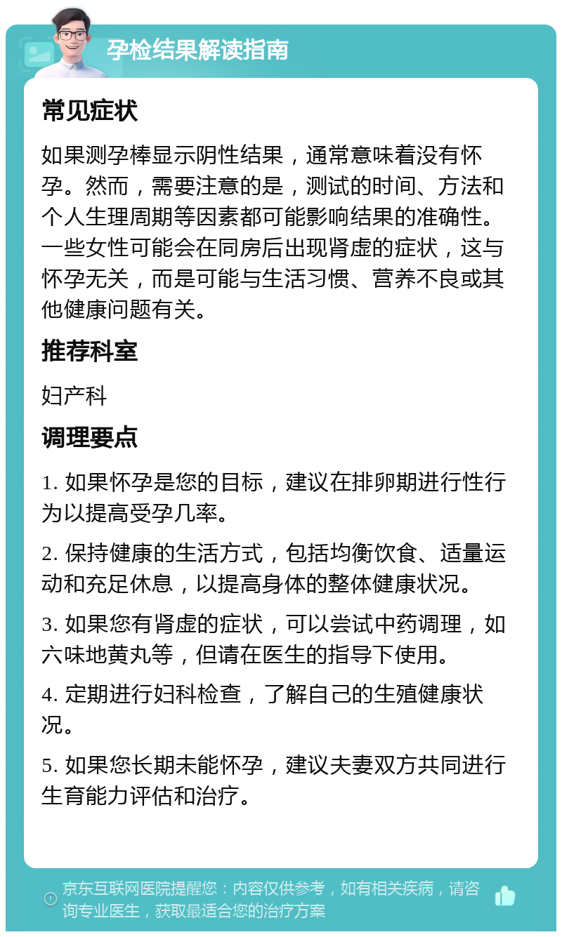 孕检结果解读指南 常见症状 如果测孕棒显示阴性结果，通常意味着没有怀孕。然而，需要注意的是，测试的时间、方法和个人生理周期等因素都可能影响结果的准确性。一些女性可能会在同房后出现肾虚的症状，这与怀孕无关，而是可能与生活习惯、营养不良或其他健康问题有关。 推荐科室 妇产科 调理要点 1. 如果怀孕是您的目标，建议在排卵期进行性行为以提高受孕几率。 2. 保持健康的生活方式，包括均衡饮食、适量运动和充足休息，以提高身体的整体健康状况。 3. 如果您有肾虚的症状，可以尝试中药调理，如六味地黄丸等，但请在医生的指导下使用。 4. 定期进行妇科检查，了解自己的生殖健康状况。 5. 如果您长期未能怀孕，建议夫妻双方共同进行生育能力评估和治疗。