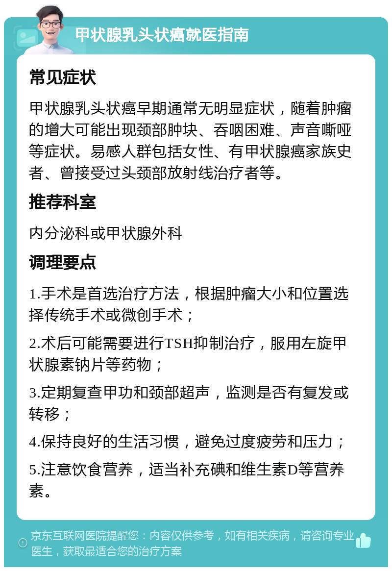 甲状腺乳头状癌就医指南 常见症状 甲状腺乳头状癌早期通常无明显症状，随着肿瘤的增大可能出现颈部肿块、吞咽困难、声音嘶哑等症状。易感人群包括女性、有甲状腺癌家族史者、曾接受过头颈部放射线治疗者等。 推荐科室 内分泌科或甲状腺外科 调理要点 1.手术是首选治疗方法，根据肿瘤大小和位置选择传统手术或微创手术； 2.术后可能需要进行TSH抑制治疗，服用左旋甲状腺素钠片等药物； 3.定期复查甲功和颈部超声，监测是否有复发或转移； 4.保持良好的生活习惯，避免过度疲劳和压力； 5.注意饮食营养，适当补充碘和维生素D等营养素。