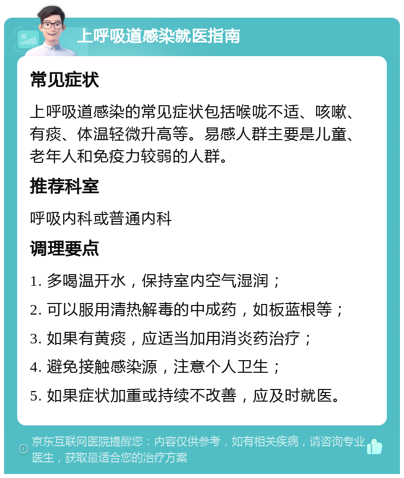 上呼吸道感染就医指南 常见症状 上呼吸道感染的常见症状包括喉咙不适、咳嗽、有痰、体温轻微升高等。易感人群主要是儿童、老年人和免疫力较弱的人群。 推荐科室 呼吸内科或普通内科 调理要点 1. 多喝温开水，保持室内空气湿润； 2. 可以服用清热解毒的中成药，如板蓝根等； 3. 如果有黄痰，应适当加用消炎药治疗； 4. 避免接触感染源，注意个人卫生； 5. 如果症状加重或持续不改善，应及时就医。