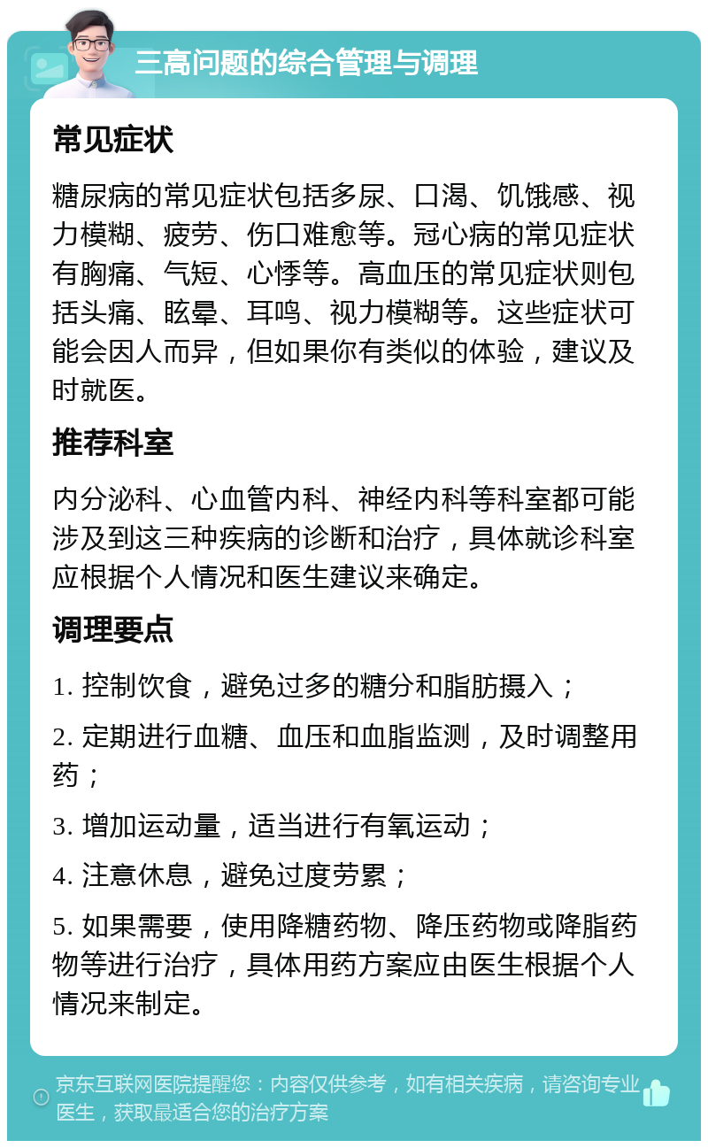 三高问题的综合管理与调理 常见症状 糖尿病的常见症状包括多尿、口渴、饥饿感、视力模糊、疲劳、伤口难愈等。冠心病的常见症状有胸痛、气短、心悸等。高血压的常见症状则包括头痛、眩晕、耳鸣、视力模糊等。这些症状可能会因人而异，但如果你有类似的体验，建议及时就医。 推荐科室 内分泌科、心血管内科、神经内科等科室都可能涉及到这三种疾病的诊断和治疗，具体就诊科室应根据个人情况和医生建议来确定。 调理要点 1. 控制饮食，避免过多的糖分和脂肪摄入； 2. 定期进行血糖、血压和血脂监测，及时调整用药； 3. 增加运动量，适当进行有氧运动； 4. 注意休息，避免过度劳累； 5. 如果需要，使用降糖药物、降压药物或降脂药物等进行治疗，具体用药方案应由医生根据个人情况来制定。