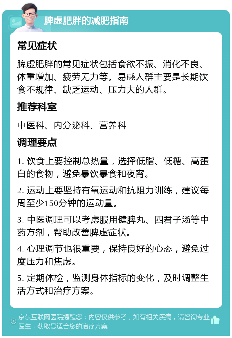 脾虚肥胖的减肥指南 常见症状 脾虚肥胖的常见症状包括食欲不振、消化不良、体重增加、疲劳无力等。易感人群主要是长期饮食不规律、缺乏运动、压力大的人群。 推荐科室 中医科、内分泌科、营养科 调理要点 1. 饮食上要控制总热量，选择低脂、低糖、高蛋白的食物，避免暴饮暴食和夜宵。 2. 运动上要坚持有氧运动和抗阻力训练，建议每周至少150分钟的运动量。 3. 中医调理可以考虑服用健脾丸、四君子汤等中药方剂，帮助改善脾虚症状。 4. 心理调节也很重要，保持良好的心态，避免过度压力和焦虑。 5. 定期体检，监测身体指标的变化，及时调整生活方式和治疗方案。