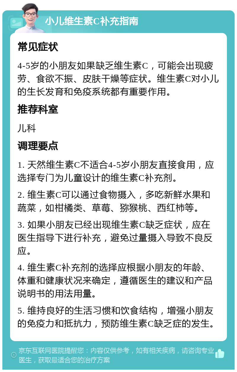 小儿维生素C补充指南 常见症状 4-5岁的小朋友如果缺乏维生素C，可能会出现疲劳、食欲不振、皮肤干燥等症状。维生素C对小儿的生长发育和免疫系统都有重要作用。 推荐科室 儿科 调理要点 1. 天然维生素C不适合4-5岁小朋友直接食用，应选择专门为儿童设计的维生素C补充剂。 2. 维生素C可以通过食物摄入，多吃新鲜水果和蔬菜，如柑橘类、草莓、猕猴桃、西红柿等。 3. 如果小朋友已经出现维生素C缺乏症状，应在医生指导下进行补充，避免过量摄入导致不良反应。 4. 维生素C补充剂的选择应根据小朋友的年龄、体重和健康状况来确定，遵循医生的建议和产品说明书的用法用量。 5. 维持良好的生活习惯和饮食结构，增强小朋友的免疫力和抵抗力，预防维生素C缺乏症的发生。