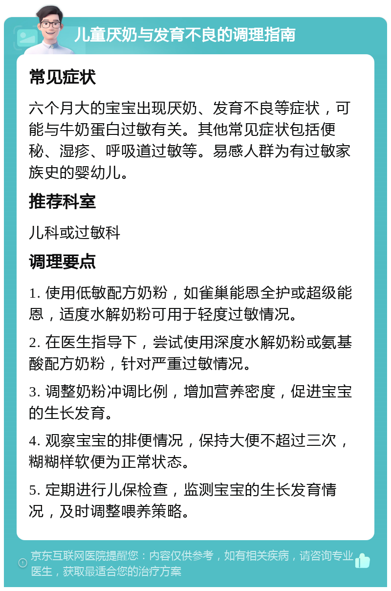 儿童厌奶与发育不良的调理指南 常见症状 六个月大的宝宝出现厌奶、发育不良等症状，可能与牛奶蛋白过敏有关。其他常见症状包括便秘、湿疹、呼吸道过敏等。易感人群为有过敏家族史的婴幼儿。 推荐科室 儿科或过敏科 调理要点 1. 使用低敏配方奶粉，如雀巢能恩全护或超级能恩，适度水解奶粉可用于轻度过敏情况。 2. 在医生指导下，尝试使用深度水解奶粉或氨基酸配方奶粉，针对严重过敏情况。 3. 调整奶粉冲调比例，增加营养密度，促进宝宝的生长发育。 4. 观察宝宝的排便情况，保持大便不超过三次，糊糊样软便为正常状态。 5. 定期进行儿保检查，监测宝宝的生长发育情况，及时调整喂养策略。