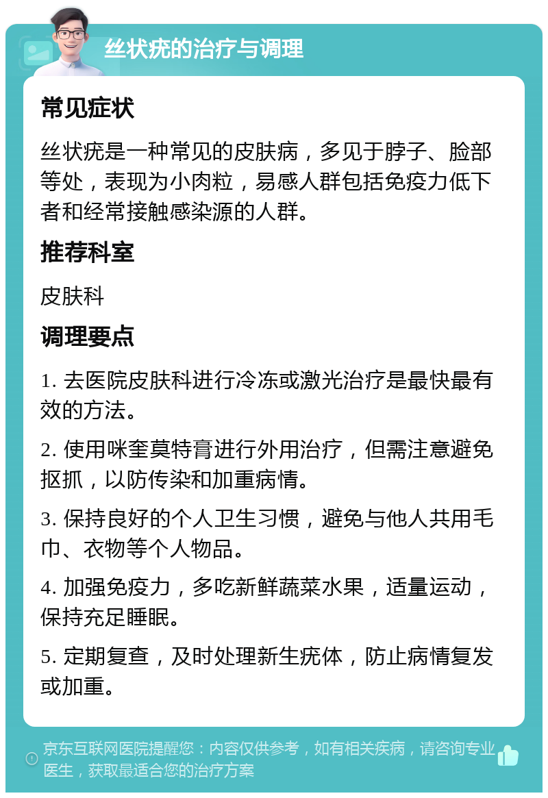 丝状疣的治疗与调理 常见症状 丝状疣是一种常见的皮肤病，多见于脖子、脸部等处，表现为小肉粒，易感人群包括免疫力低下者和经常接触感染源的人群。 推荐科室 皮肤科 调理要点 1. 去医院皮肤科进行冷冻或激光治疗是最快最有效的方法。 2. 使用咪奎莫特膏进行外用治疗，但需注意避免抠抓，以防传染和加重病情。 3. 保持良好的个人卫生习惯，避免与他人共用毛巾、衣物等个人物品。 4. 加强免疫力，多吃新鲜蔬菜水果，适量运动，保持充足睡眠。 5. 定期复查，及时处理新生疣体，防止病情复发或加重。