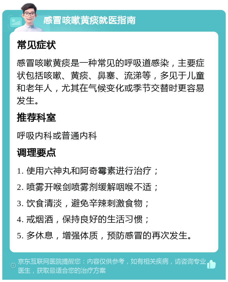 感冒咳嗽黄痰就医指南 常见症状 感冒咳嗽黄痰是一种常见的呼吸道感染，主要症状包括咳嗽、黄痰、鼻塞、流涕等，多见于儿童和老年人，尤其在气候变化或季节交替时更容易发生。 推荐科室 呼吸内科或普通内科 调理要点 1. 使用六神丸和阿奇霉素进行治疗； 2. 喷雾开喉剑喷雾剂缓解咽喉不适； 3. 饮食清淡，避免辛辣刺激食物； 4. 戒烟酒，保持良好的生活习惯； 5. 多休息，增强体质，预防感冒的再次发生。