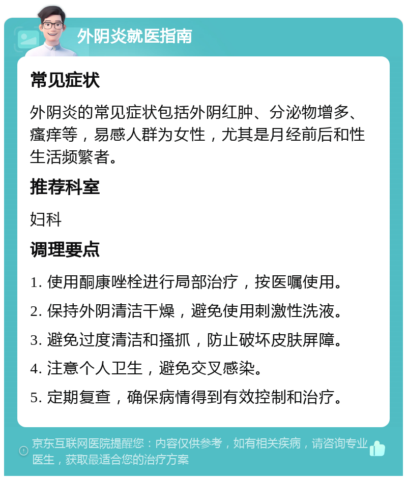 外阴炎就医指南 常见症状 外阴炎的常见症状包括外阴红肿、分泌物增多、瘙痒等，易感人群为女性，尤其是月经前后和性生活频繁者。 推荐科室 妇科 调理要点 1. 使用酮康唑栓进行局部治疗，按医嘱使用。 2. 保持外阴清洁干燥，避免使用刺激性洗液。 3. 避免过度清洁和搔抓，防止破坏皮肤屏障。 4. 注意个人卫生，避免交叉感染。 5. 定期复查，确保病情得到有效控制和治疗。