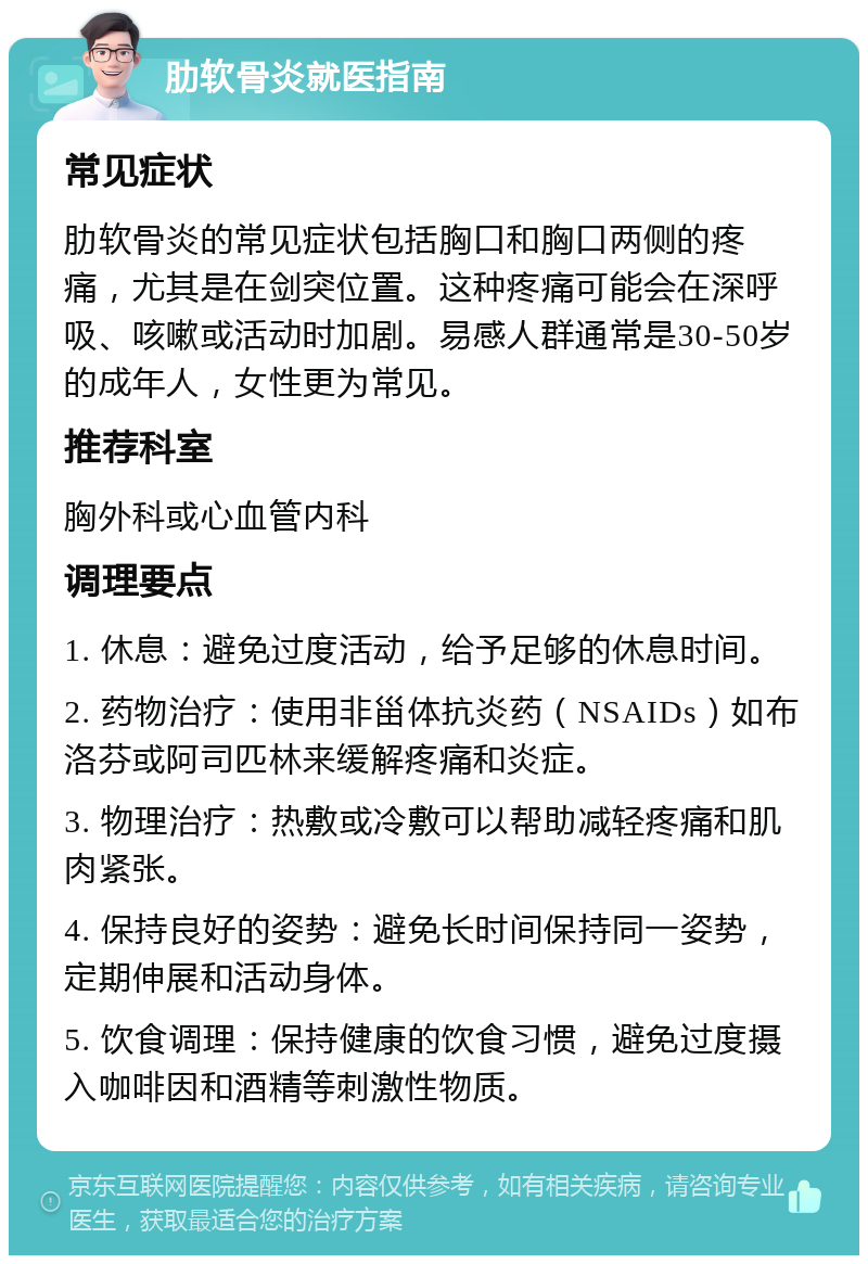 肋软骨炎就医指南 常见症状 肋软骨炎的常见症状包括胸口和胸口两侧的疼痛，尤其是在剑突位置。这种疼痛可能会在深呼吸、咳嗽或活动时加剧。易感人群通常是30-50岁的成年人，女性更为常见。 推荐科室 胸外科或心血管内科 调理要点 1. 休息：避免过度活动，给予足够的休息时间。 2. 药物治疗：使用非甾体抗炎药（NSAIDs）如布洛芬或阿司匹林来缓解疼痛和炎症。 3. 物理治疗：热敷或冷敷可以帮助减轻疼痛和肌肉紧张。 4. 保持良好的姿势：避免长时间保持同一姿势，定期伸展和活动身体。 5. 饮食调理：保持健康的饮食习惯，避免过度摄入咖啡因和酒精等刺激性物质。