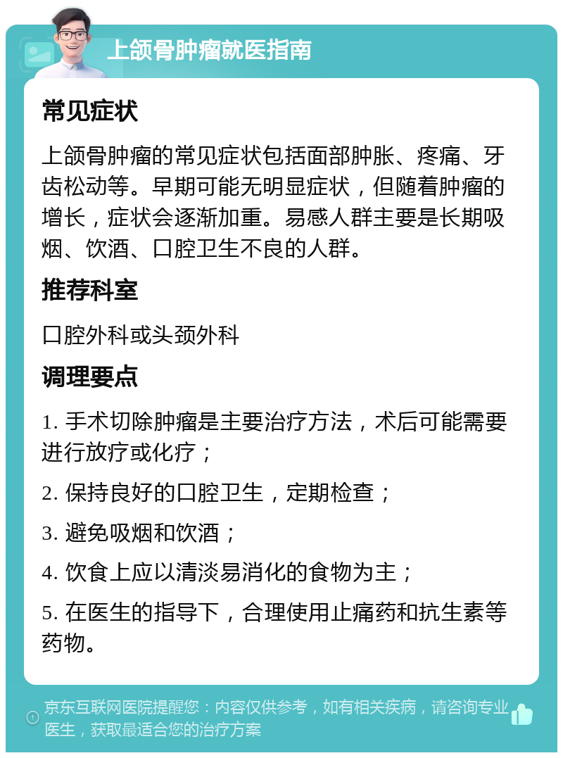 上颌骨肿瘤就医指南 常见症状 上颌骨肿瘤的常见症状包括面部肿胀、疼痛、牙齿松动等。早期可能无明显症状，但随着肿瘤的增长，症状会逐渐加重。易感人群主要是长期吸烟、饮酒、口腔卫生不良的人群。 推荐科室 口腔外科或头颈外科 调理要点 1. 手术切除肿瘤是主要治疗方法，术后可能需要进行放疗或化疗； 2. 保持良好的口腔卫生，定期检查； 3. 避免吸烟和饮酒； 4. 饮食上应以清淡易消化的食物为主； 5. 在医生的指导下，合理使用止痛药和抗生素等药物。