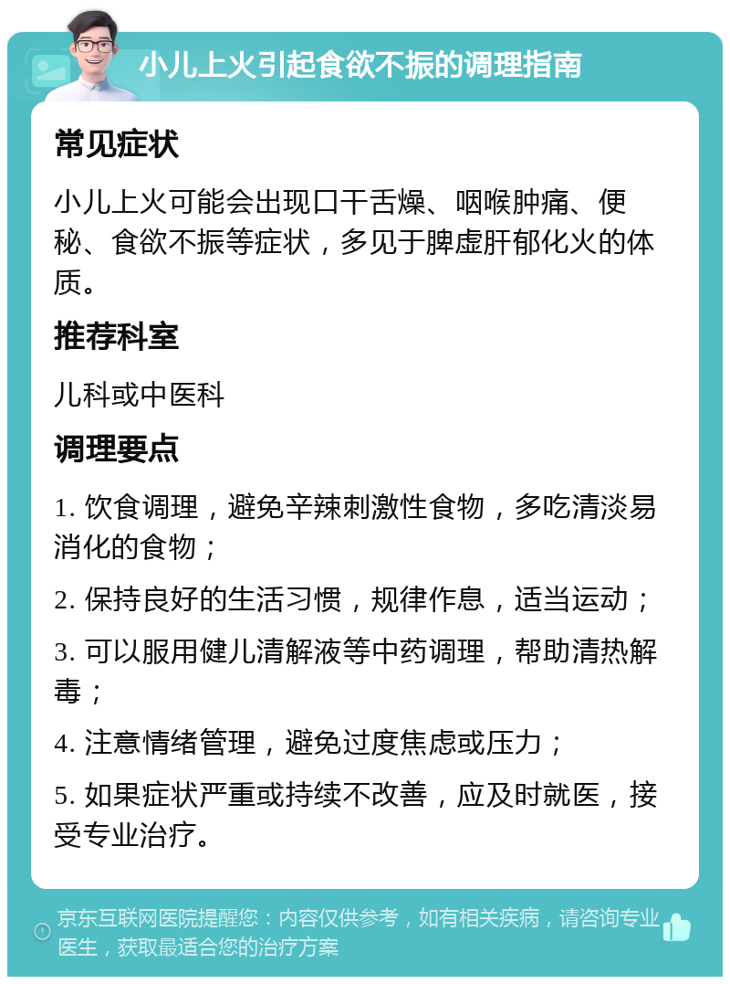 小儿上火引起食欲不振的调理指南 常见症状 小儿上火可能会出现口干舌燥、咽喉肿痛、便秘、食欲不振等症状，多见于脾虚肝郁化火的体质。 推荐科室 儿科或中医科 调理要点 1. 饮食调理，避免辛辣刺激性食物，多吃清淡易消化的食物； 2. 保持良好的生活习惯，规律作息，适当运动； 3. 可以服用健儿清解液等中药调理，帮助清热解毒； 4. 注意情绪管理，避免过度焦虑或压力； 5. 如果症状严重或持续不改善，应及时就医，接受专业治疗。