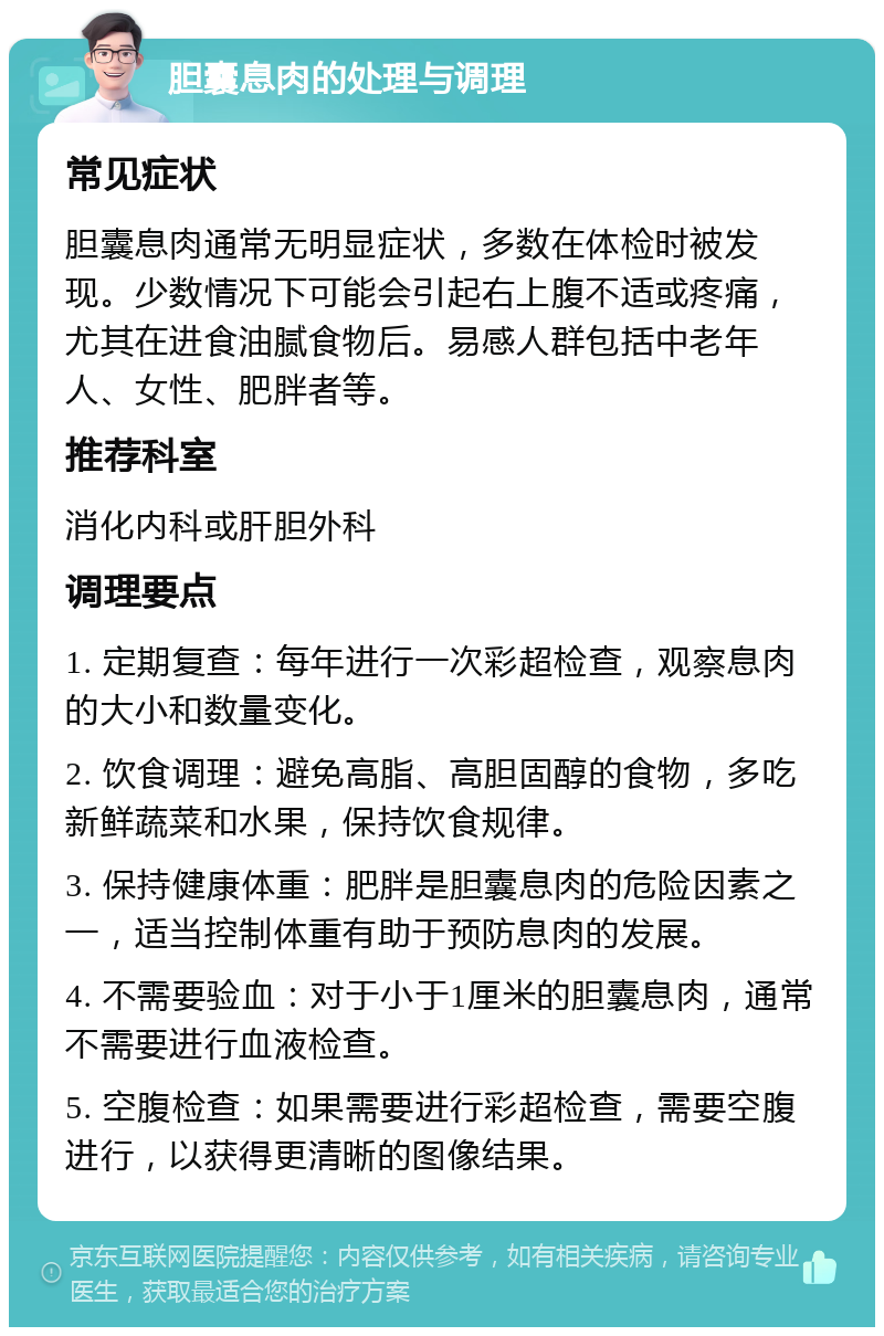 胆囊息肉的处理与调理 常见症状 胆囊息肉通常无明显症状，多数在体检时被发现。少数情况下可能会引起右上腹不适或疼痛，尤其在进食油腻食物后。易感人群包括中老年人、女性、肥胖者等。 推荐科室 消化内科或肝胆外科 调理要点 1. 定期复查：每年进行一次彩超检查，观察息肉的大小和数量变化。 2. 饮食调理：避免高脂、高胆固醇的食物，多吃新鲜蔬菜和水果，保持饮食规律。 3. 保持健康体重：肥胖是胆囊息肉的危险因素之一，适当控制体重有助于预防息肉的发展。 4. 不需要验血：对于小于1厘米的胆囊息肉，通常不需要进行血液检查。 5. 空腹检查：如果需要进行彩超检查，需要空腹进行，以获得更清晰的图像结果。