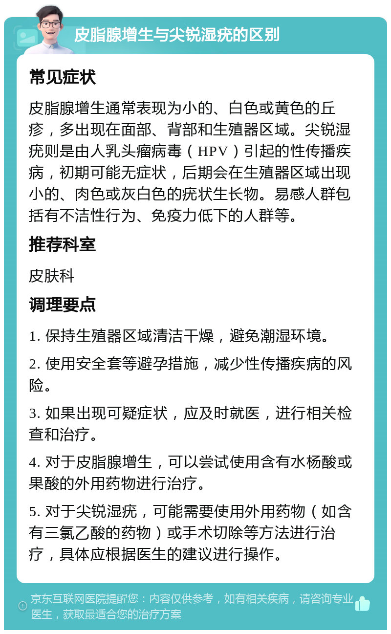 皮脂腺增生与尖锐湿疣的区别 常见症状 皮脂腺增生通常表现为小的、白色或黄色的丘疹，多出现在面部、背部和生殖器区域。尖锐湿疣则是由人乳头瘤病毒（HPV）引起的性传播疾病，初期可能无症状，后期会在生殖器区域出现小的、肉色或灰白色的疣状生长物。易感人群包括有不洁性行为、免疫力低下的人群等。 推荐科室 皮肤科 调理要点 1. 保持生殖器区域清洁干燥，避免潮湿环境。 2. 使用安全套等避孕措施，减少性传播疾病的风险。 3. 如果出现可疑症状，应及时就医，进行相关检查和治疗。 4. 对于皮脂腺增生，可以尝试使用含有水杨酸或果酸的外用药物进行治疗。 5. 对于尖锐湿疣，可能需要使用外用药物（如含有三氯乙酸的药物）或手术切除等方法进行治疗，具体应根据医生的建议进行操作。