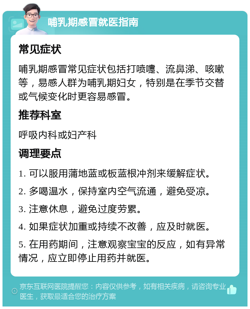 哺乳期感冒就医指南 常见症状 哺乳期感冒常见症状包括打喷嚏、流鼻涕、咳嗽等，易感人群为哺乳期妇女，特别是在季节交替或气候变化时更容易感冒。 推荐科室 呼吸内科或妇产科 调理要点 1. 可以服用蒲地蓝或板蓝根冲剂来缓解症状。 2. 多喝温水，保持室内空气流通，避免受凉。 3. 注意休息，避免过度劳累。 4. 如果症状加重或持续不改善，应及时就医。 5. 在用药期间，注意观察宝宝的反应，如有异常情况，应立即停止用药并就医。