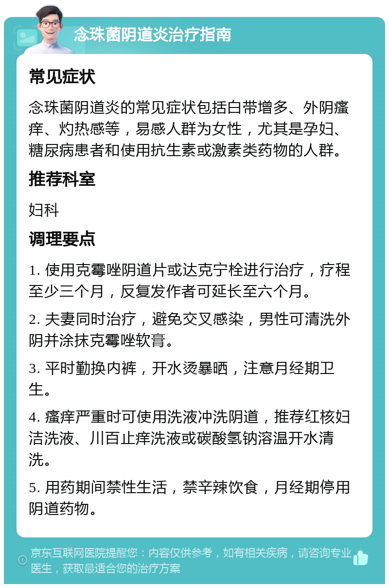 念珠菌阴道炎治疗指南 常见症状 念珠菌阴道炎的常见症状包括白带增多、外阴瘙痒、灼热感等，易感人群为女性，尤其是孕妇、糖尿病患者和使用抗生素或激素类药物的人群。 推荐科室 妇科 调理要点 1. 使用克霉唑阴道片或达克宁栓进行治疗，疗程至少三个月，反复发作者可延长至六个月。 2. 夫妻同时治疗，避免交叉感染，男性可清洗外阴并涂抹克霉唑软膏。 3. 平时勤换内裤，开水烫暴晒，注意月经期卫生。 4. 瘙痒严重时可使用洗液冲洗阴道，推荐红核妇洁洗液、川百止痒洗液或碳酸氢钠溶温开水清洗。 5. 用药期间禁性生活，禁辛辣饮食，月经期停用阴道药物。