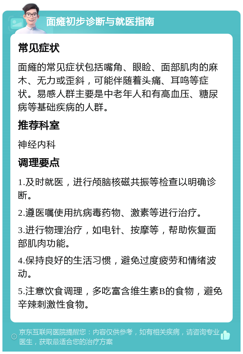 面瘫初步诊断与就医指南 常见症状 面瘫的常见症状包括嘴角、眼睑、面部肌肉的麻木、无力或歪斜，可能伴随着头痛、耳鸣等症状。易感人群主要是中老年人和有高血压、糖尿病等基础疾病的人群。 推荐科室 神经内科 调理要点 1.及时就医，进行颅脑核磁共振等检查以明确诊断。 2.遵医嘱使用抗病毒药物、激素等进行治疗。 3.进行物理治疗，如电针、按摩等，帮助恢复面部肌肉功能。 4.保持良好的生活习惯，避免过度疲劳和情绪波动。 5.注意饮食调理，多吃富含维生素B的食物，避免辛辣刺激性食物。