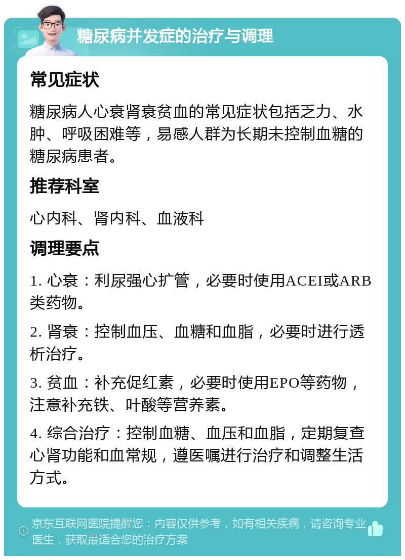 糖尿病并发症的治疗与调理 常见症状 糖尿病人心衰肾衰贫血的常见症状包括乏力、水肿、呼吸困难等，易感人群为长期未控制血糖的糖尿病患者。 推荐科室 心内科、肾内科、血液科 调理要点 1. 心衰：利尿强心扩管，必要时使用ACEI或ARB类药物。 2. 肾衰：控制血压、血糖和血脂，必要时进行透析治疗。 3. 贫血：补充促红素，必要时使用EPO等药物，注意补充铁、叶酸等营养素。 4. 综合治疗：控制血糖、血压和血脂，定期复查心肾功能和血常规，遵医嘱进行治疗和调整生活方式。