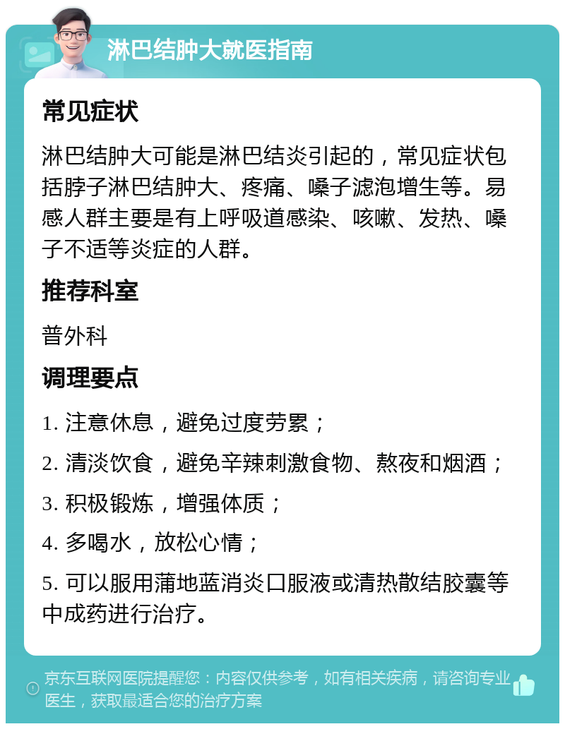 淋巴结肿大就医指南 常见症状 淋巴结肿大可能是淋巴结炎引起的，常见症状包括脖子淋巴结肿大、疼痛、嗓子滤泡增生等。易感人群主要是有上呼吸道感染、咳嗽、发热、嗓子不适等炎症的人群。 推荐科室 普外科 调理要点 1. 注意休息，避免过度劳累； 2. 清淡饮食，避免辛辣刺激食物、熬夜和烟酒； 3. 积极锻炼，增强体质； 4. 多喝水，放松心情； 5. 可以服用蒲地蓝消炎口服液或清热散结胶囊等中成药进行治疗。