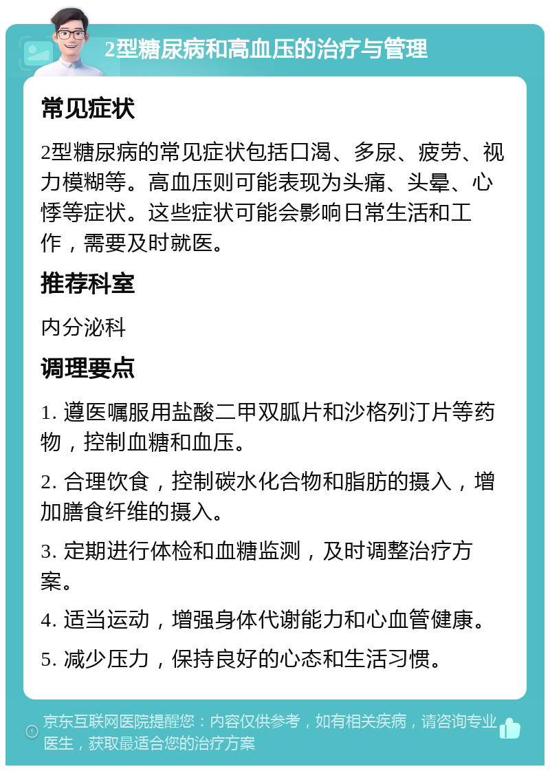 2型糖尿病和高血压的治疗与管理 常见症状 2型糖尿病的常见症状包括口渴、多尿、疲劳、视力模糊等。高血压则可能表现为头痛、头晕、心悸等症状。这些症状可能会影响日常生活和工作，需要及时就医。 推荐科室 内分泌科 调理要点 1. 遵医嘱服用盐酸二甲双胍片和沙格列汀片等药物，控制血糖和血压。 2. 合理饮食，控制碳水化合物和脂肪的摄入，增加膳食纤维的摄入。 3. 定期进行体检和血糖监测，及时调整治疗方案。 4. 适当运动，增强身体代谢能力和心血管健康。 5. 减少压力，保持良好的心态和生活习惯。