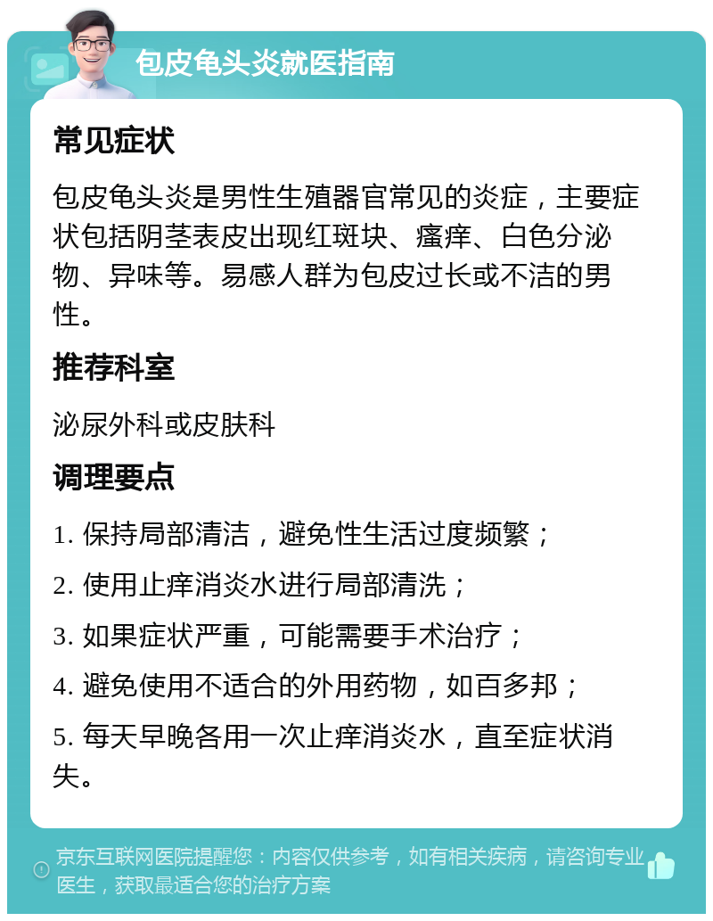 包皮龟头炎就医指南 常见症状 包皮龟头炎是男性生殖器官常见的炎症，主要症状包括阴茎表皮出现红斑块、瘙痒、白色分泌物、异味等。易感人群为包皮过长或不洁的男性。 推荐科室 泌尿外科或皮肤科 调理要点 1. 保持局部清洁，避免性生活过度频繁； 2. 使用止痒消炎水进行局部清洗； 3. 如果症状严重，可能需要手术治疗； 4. 避免使用不适合的外用药物，如百多邦； 5. 每天早晚各用一次止痒消炎水，直至症状消失。