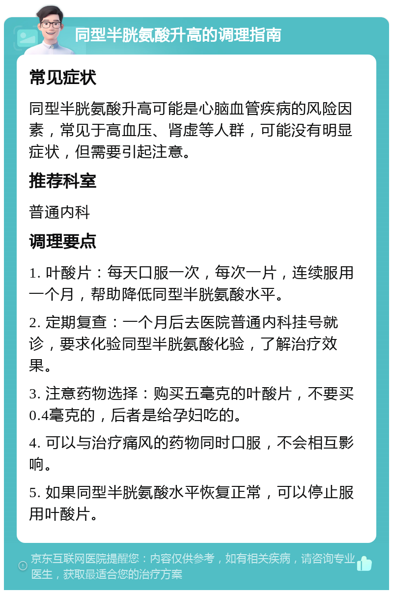 同型半胱氨酸升高的调理指南 常见症状 同型半胱氨酸升高可能是心脑血管疾病的风险因素，常见于高血压、肾虚等人群，可能没有明显症状，但需要引起注意。 推荐科室 普通内科 调理要点 1. 叶酸片：每天口服一次，每次一片，连续服用一个月，帮助降低同型半胱氨酸水平。 2. 定期复查：一个月后去医院普通内科挂号就诊，要求化验同型半胱氨酸化验，了解治疗效果。 3. 注意药物选择：购买五毫克的叶酸片，不要买0.4毫克的，后者是给孕妇吃的。 4. 可以与治疗痛风的药物同时口服，不会相互影响。 5. 如果同型半胱氨酸水平恢复正常，可以停止服用叶酸片。