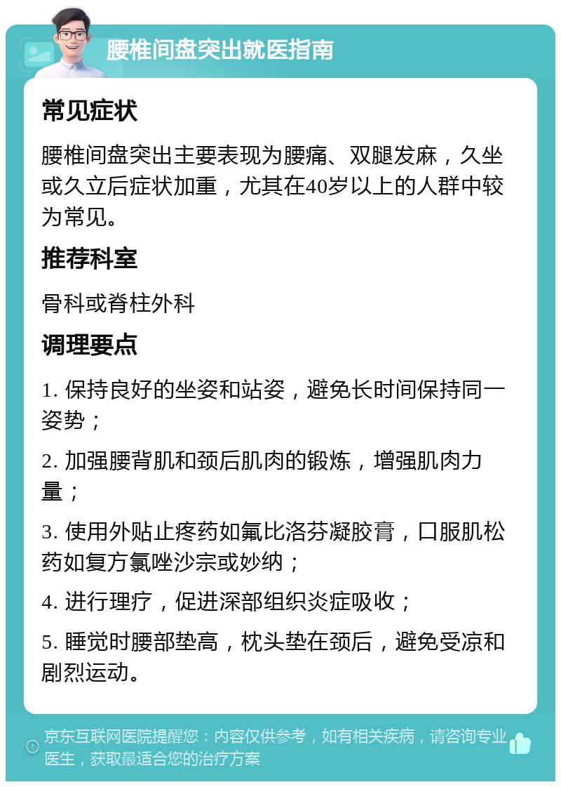 腰椎间盘突出就医指南 常见症状 腰椎间盘突出主要表现为腰痛、双腿发麻，久坐或久立后症状加重，尤其在40岁以上的人群中较为常见。 推荐科室 骨科或脊柱外科 调理要点 1. 保持良好的坐姿和站姿，避免长时间保持同一姿势； 2. 加强腰背肌和颈后肌肉的锻炼，增强肌肉力量； 3. 使用外贴止疼药如氟比洛芬凝胶膏，口服肌松药如复方氯唑沙宗或妙纳； 4. 进行理疗，促进深部组织炎症吸收； 5. 睡觉时腰部垫高，枕头垫在颈后，避免受凉和剧烈运动。