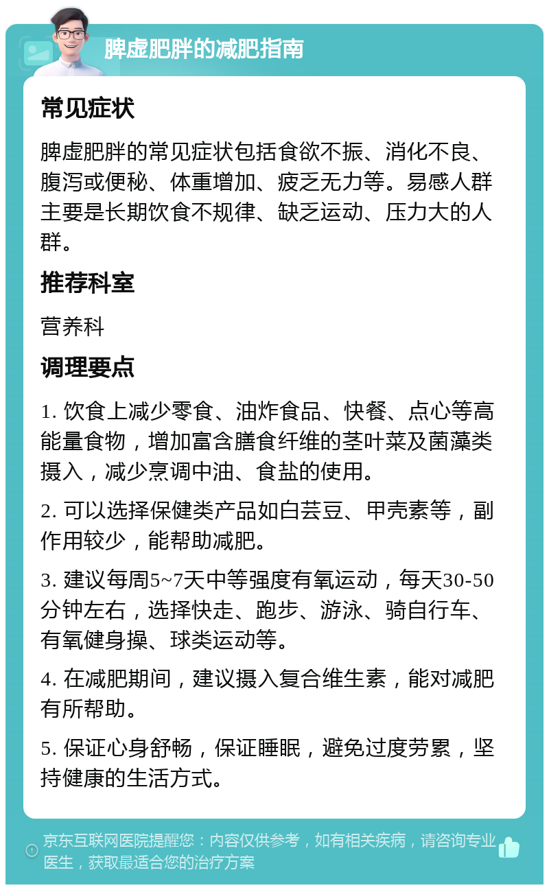 脾虚肥胖的减肥指南 常见症状 脾虚肥胖的常见症状包括食欲不振、消化不良、腹泻或便秘、体重增加、疲乏无力等。易感人群主要是长期饮食不规律、缺乏运动、压力大的人群。 推荐科室 营养科 调理要点 1. 饮食上减少零食、油炸食品、快餐、点心等高能量食物，增加富含膳食纤维的茎叶菜及菌藻类摄入，减少烹调中油、食盐的使用。 2. 可以选择保健类产品如白芸豆、甲壳素等，副作用较少，能帮助减肥。 3. 建议每周5~7天中等强度有氧运动，每天30-50分钟左右，选择快走、跑步、游泳、骑自行车、有氧健身操、球类运动等。 4. 在减肥期间，建议摄入复合维生素，能对减肥有所帮助。 5. 保证心身舒畅，保证睡眠，避免过度劳累，坚持健康的生活方式。