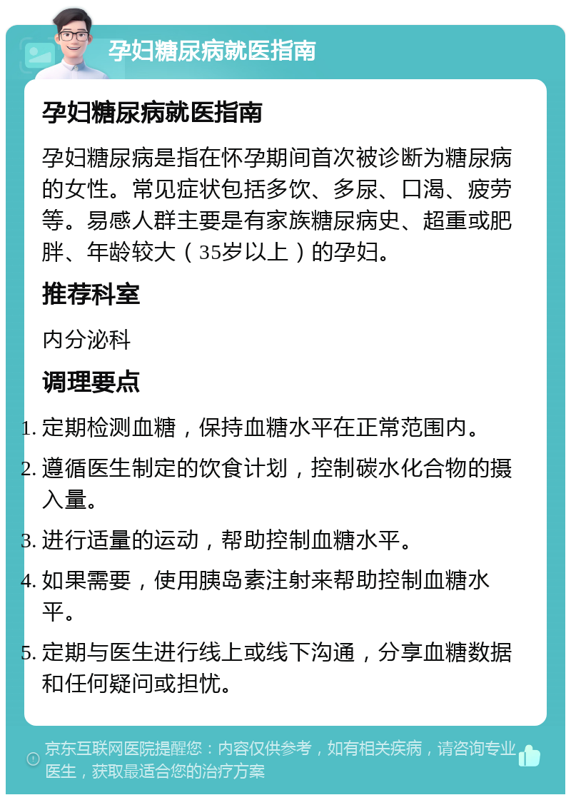 孕妇糖尿病就医指南 孕妇糖尿病就医指南 孕妇糖尿病是指在怀孕期间首次被诊断为糖尿病的女性。常见症状包括多饮、多尿、口渴、疲劳等。易感人群主要是有家族糖尿病史、超重或肥胖、年龄较大（35岁以上）的孕妇。 推荐科室 内分泌科 调理要点 定期检测血糖，保持血糖水平在正常范围内。 遵循医生制定的饮食计划，控制碳水化合物的摄入量。 进行适量的运动，帮助控制血糖水平。 如果需要，使用胰岛素注射来帮助控制血糖水平。 定期与医生进行线上或线下沟通，分享血糖数据和任何疑问或担忧。