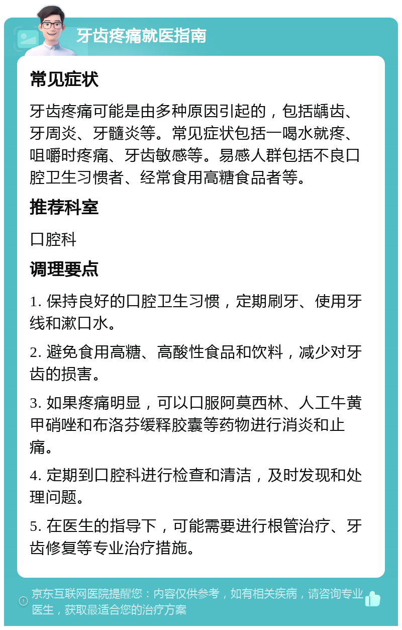 牙齿疼痛就医指南 常见症状 牙齿疼痛可能是由多种原因引起的，包括龋齿、牙周炎、牙髓炎等。常见症状包括一喝水就疼、咀嚼时疼痛、牙齿敏感等。易感人群包括不良口腔卫生习惯者、经常食用高糖食品者等。 推荐科室 口腔科 调理要点 1. 保持良好的口腔卫生习惯，定期刷牙、使用牙线和漱口水。 2. 避免食用高糖、高酸性食品和饮料，减少对牙齿的损害。 3. 如果疼痛明显，可以口服阿莫西林、人工牛黄甲硝唑和布洛芬缓释胶囊等药物进行消炎和止痛。 4. 定期到口腔科进行检查和清洁，及时发现和处理问题。 5. 在医生的指导下，可能需要进行根管治疗、牙齿修复等专业治疗措施。