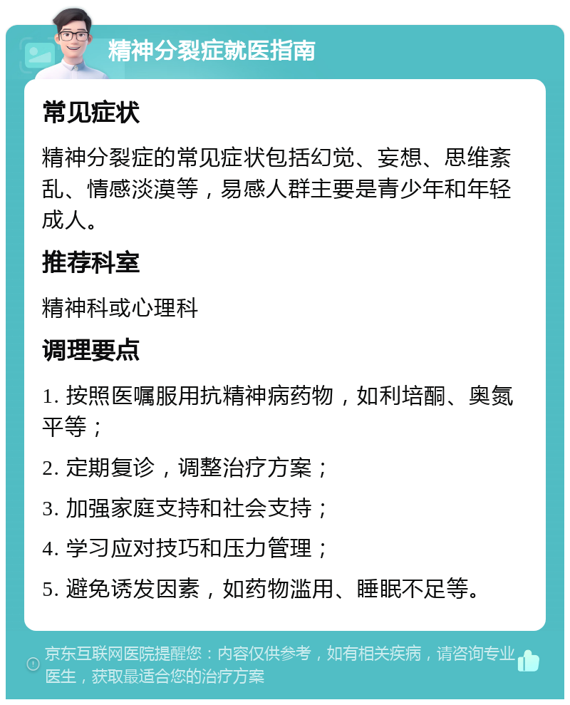 精神分裂症就医指南 常见症状 精神分裂症的常见症状包括幻觉、妄想、思维紊乱、情感淡漠等，易感人群主要是青少年和年轻成人。 推荐科室 精神科或心理科 调理要点 1. 按照医嘱服用抗精神病药物，如利培酮、奥氮平等； 2. 定期复诊，调整治疗方案； 3. 加强家庭支持和社会支持； 4. 学习应对技巧和压力管理； 5. 避免诱发因素，如药物滥用、睡眠不足等。