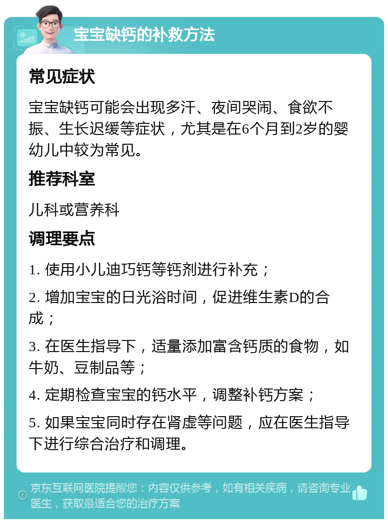 宝宝缺钙的补救方法 常见症状 宝宝缺钙可能会出现多汗、夜间哭闹、食欲不振、生长迟缓等症状，尤其是在6个月到2岁的婴幼儿中较为常见。 推荐科室 儿科或营养科 调理要点 1. 使用小儿迪巧钙等钙剂进行补充； 2. 增加宝宝的日光浴时间，促进维生素D的合成； 3. 在医生指导下，适量添加富含钙质的食物，如牛奶、豆制品等； 4. 定期检查宝宝的钙水平，调整补钙方案； 5. 如果宝宝同时存在肾虚等问题，应在医生指导下进行综合治疗和调理。