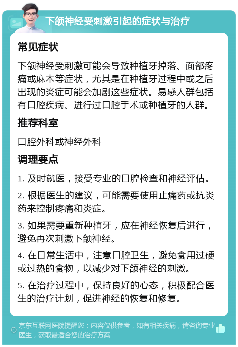 下颌神经受刺激引起的症状与治疗 常见症状 下颌神经受刺激可能会导致种植牙掉落、面部疼痛或麻木等症状，尤其是在种植牙过程中或之后出现的炎症可能会加剧这些症状。易感人群包括有口腔疾病、进行过口腔手术或种植牙的人群。 推荐科室 口腔外科或神经外科 调理要点 1. 及时就医，接受专业的口腔检查和神经评估。 2. 根据医生的建议，可能需要使用止痛药或抗炎药来控制疼痛和炎症。 3. 如果需要重新种植牙，应在神经恢复后进行，避免再次刺激下颌神经。 4. 在日常生活中，注意口腔卫生，避免食用过硬或过热的食物，以减少对下颌神经的刺激。 5. 在治疗过程中，保持良好的心态，积极配合医生的治疗计划，促进神经的恢复和修复。