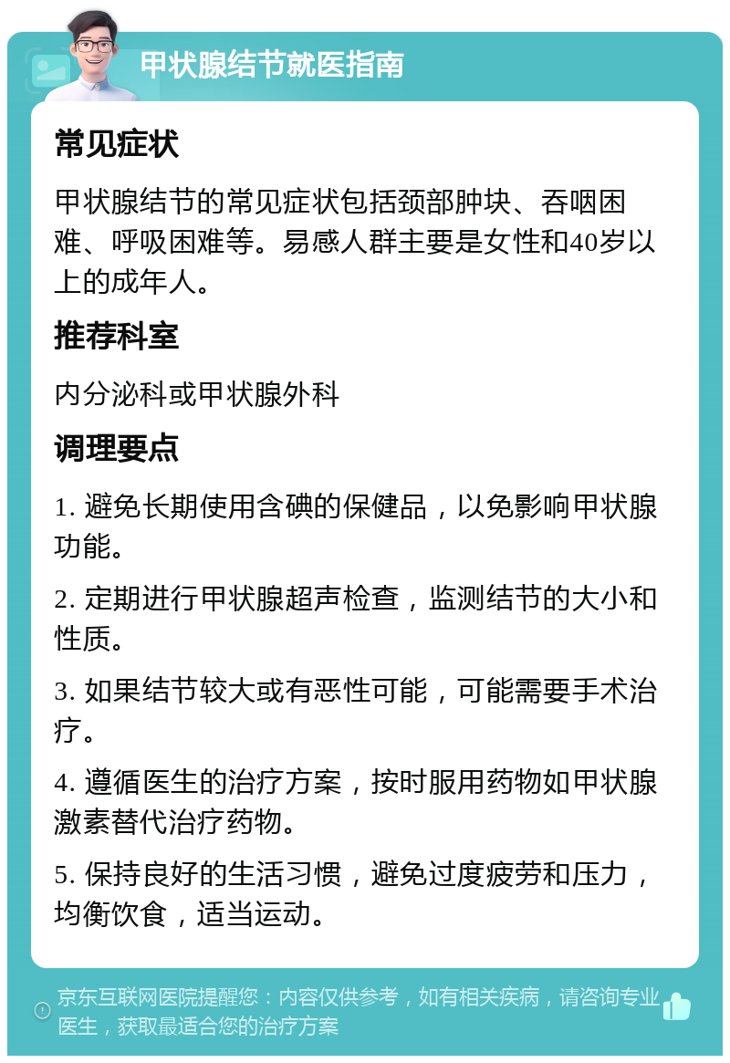 甲状腺结节就医指南 常见症状 甲状腺结节的常见症状包括颈部肿块、吞咽困难、呼吸困难等。易感人群主要是女性和40岁以上的成年人。 推荐科室 内分泌科或甲状腺外科 调理要点 1. 避免长期使用含碘的保健品，以免影响甲状腺功能。 2. 定期进行甲状腺超声检查，监测结节的大小和性质。 3. 如果结节较大或有恶性可能，可能需要手术治疗。 4. 遵循医生的治疗方案，按时服用药物如甲状腺激素替代治疗药物。 5. 保持良好的生活习惯，避免过度疲劳和压力，均衡饮食，适当运动。