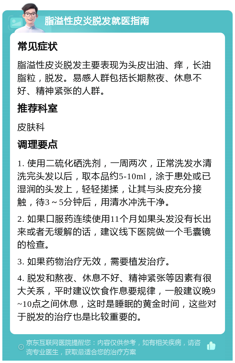 脂溢性皮炎脱发就医指南 常见症状 脂溢性皮炎脱发主要表现为头皮出油、痒，长油脂粒，脱发。易感人群包括长期熬夜、休息不好、精神紧张的人群。 推荐科室 皮肤科 调理要点 1. 使用二硫化硒洗剂，一周两次，正常洗发水清洗完头发以后，取本品约5-10ml，涂于患处或已湿润的头发上，轻轻搓揉，让其与头皮充分接触，待3～5分钟后，用清水冲洗干净。 2. 如果口服药连续使用11个月如果头发没有长出来或者无缓解的话，建议线下医院做一个毛囊镜的检查。 3. 如果药物治疗无效，需要植发治疗。 4. 脱发和熬夜、休息不好、精神紧张等因素有很大关系，平时建议饮食作息要规律，一般建议晚9~10点之间休息，这时是睡眠的黄金时间，这些对于脱发的治疗也是比较重要的。