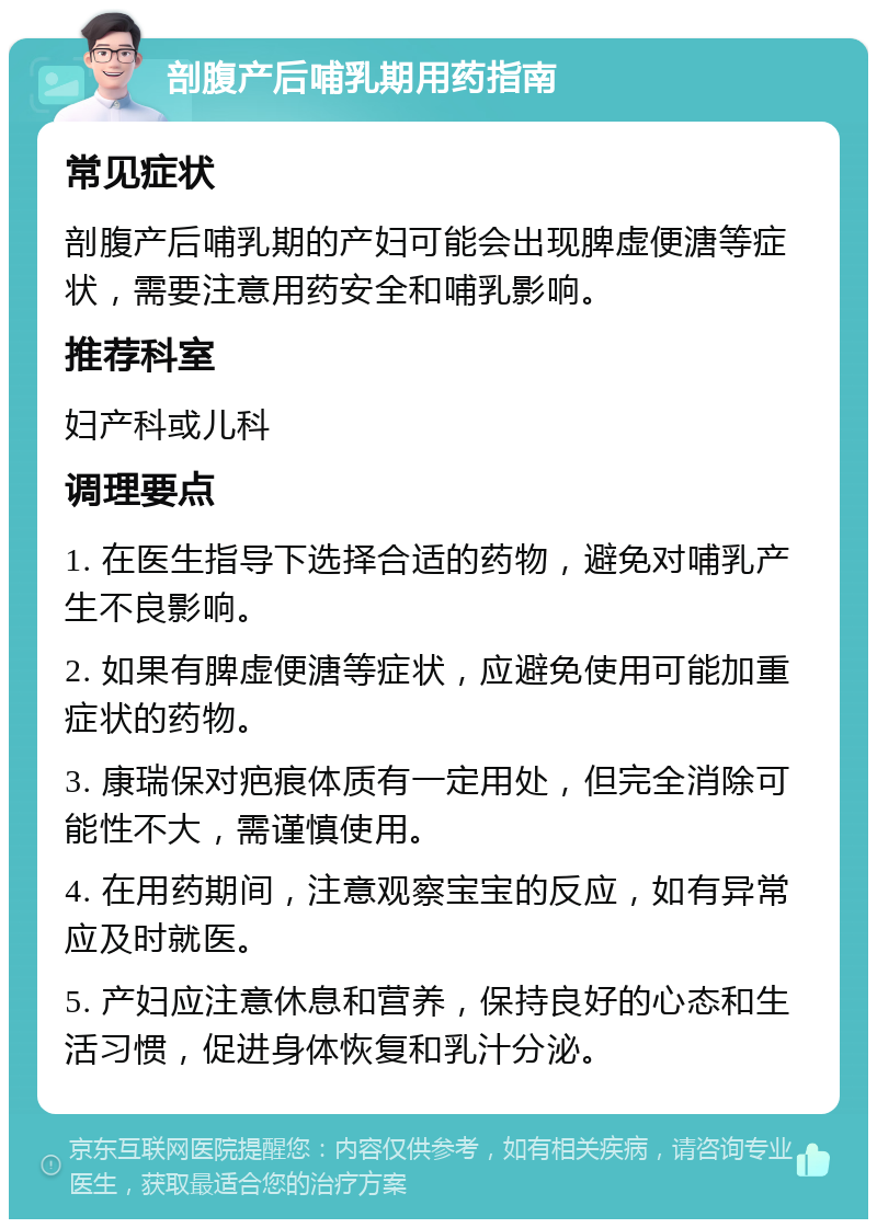 剖腹产后哺乳期用药指南 常见症状 剖腹产后哺乳期的产妇可能会出现脾虚便溏等症状，需要注意用药安全和哺乳影响。 推荐科室 妇产科或儿科 调理要点 1. 在医生指导下选择合适的药物，避免对哺乳产生不良影响。 2. 如果有脾虚便溏等症状，应避免使用可能加重症状的药物。 3. 康瑞保对疤痕体质有一定用处，但完全消除可能性不大，需谨慎使用。 4. 在用药期间，注意观察宝宝的反应，如有异常应及时就医。 5. 产妇应注意休息和营养，保持良好的心态和生活习惯，促进身体恢复和乳汁分泌。