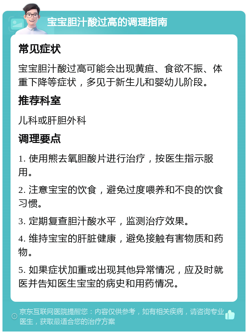 宝宝胆汁酸过高的调理指南 常见症状 宝宝胆汁酸过高可能会出现黄疸、食欲不振、体重下降等症状，多见于新生儿和婴幼儿阶段。 推荐科室 儿科或肝胆外科 调理要点 1. 使用熊去氧胆酸片进行治疗，按医生指示服用。 2. 注意宝宝的饮食，避免过度喂养和不良的饮食习惯。 3. 定期复查胆汁酸水平，监测治疗效果。 4. 维持宝宝的肝脏健康，避免接触有害物质和药物。 5. 如果症状加重或出现其他异常情况，应及时就医并告知医生宝宝的病史和用药情况。