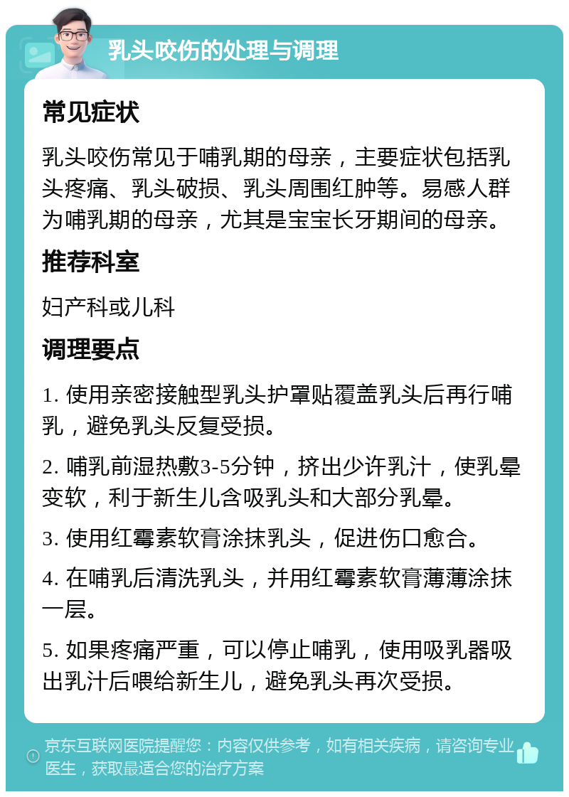 乳头咬伤的处理与调理 常见症状 乳头咬伤常见于哺乳期的母亲，主要症状包括乳头疼痛、乳头破损、乳头周围红肿等。易感人群为哺乳期的母亲，尤其是宝宝长牙期间的母亲。 推荐科室 妇产科或儿科 调理要点 1. 使用亲密接触型乳头护罩贴覆盖乳头后再行哺乳，避免乳头反复受损。 2. 哺乳前湿热敷3-5分钟，挤出少许乳汁，使乳晕变软，利于新生儿含吸乳头和大部分乳晕。 3. 使用红霉素软膏涂抹乳头，促进伤口愈合。 4. 在哺乳后清洗乳头，并用红霉素软膏薄薄涂抹一层。 5. 如果疼痛严重，可以停止哺乳，使用吸乳器吸出乳汁后喂给新生儿，避免乳头再次受损。