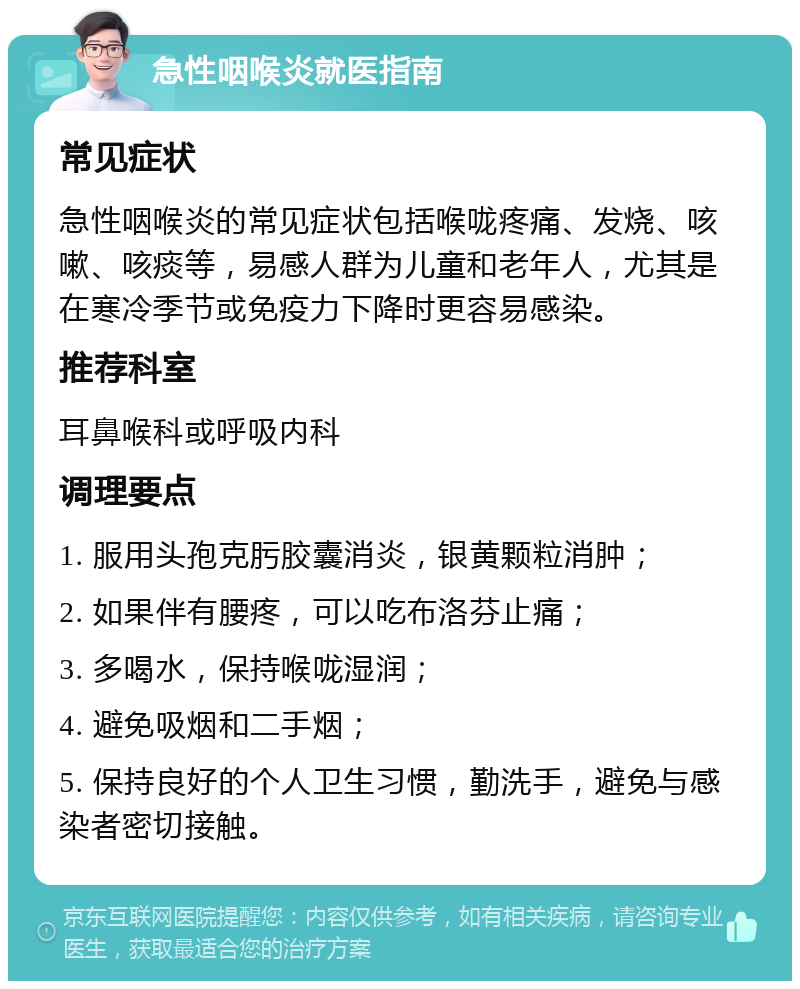 急性咽喉炎就医指南 常见症状 急性咽喉炎的常见症状包括喉咙疼痛、发烧、咳嗽、咳痰等，易感人群为儿童和老年人，尤其是在寒冷季节或免疫力下降时更容易感染。 推荐科室 耳鼻喉科或呼吸内科 调理要点 1. 服用头孢克肟胶囊消炎，银黄颗粒消肿； 2. 如果伴有腰疼，可以吃布洛芬止痛； 3. 多喝水，保持喉咙湿润； 4. 避免吸烟和二手烟； 5. 保持良好的个人卫生习惯，勤洗手，避免与感染者密切接触。