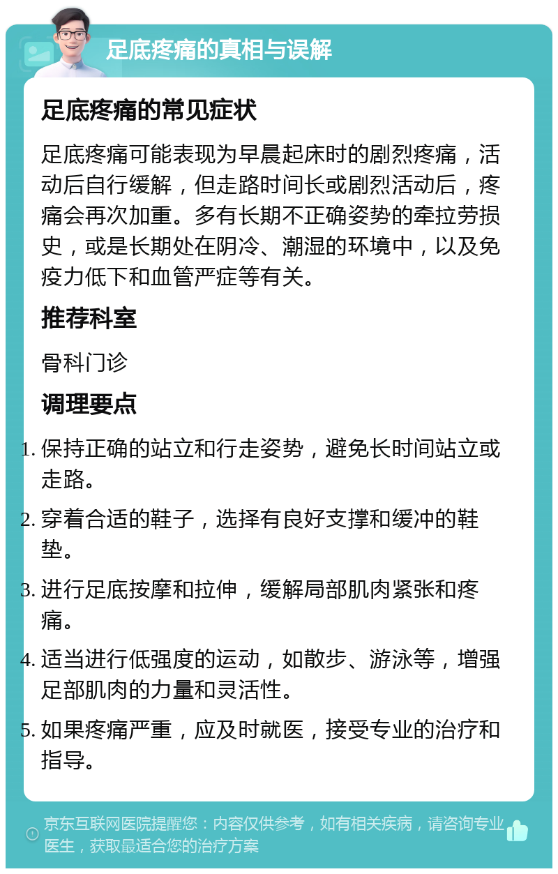 足底疼痛的真相与误解 足底疼痛的常见症状 足底疼痛可能表现为早晨起床时的剧烈疼痛，活动后自行缓解，但走路时间长或剧烈活动后，疼痛会再次加重。多有长期不正确姿势的牵拉劳损史，或是长期处在阴冷、潮湿的环境中，以及免疫力低下和血管严症等有关。 推荐科室 骨科门诊 调理要点 保持正确的站立和行走姿势，避免长时间站立或走路。 穿着合适的鞋子，选择有良好支撑和缓冲的鞋垫。 进行足底按摩和拉伸，缓解局部肌肉紧张和疼痛。 适当进行低强度的运动，如散步、游泳等，增强足部肌肉的力量和灵活性。 如果疼痛严重，应及时就医，接受专业的治疗和指导。