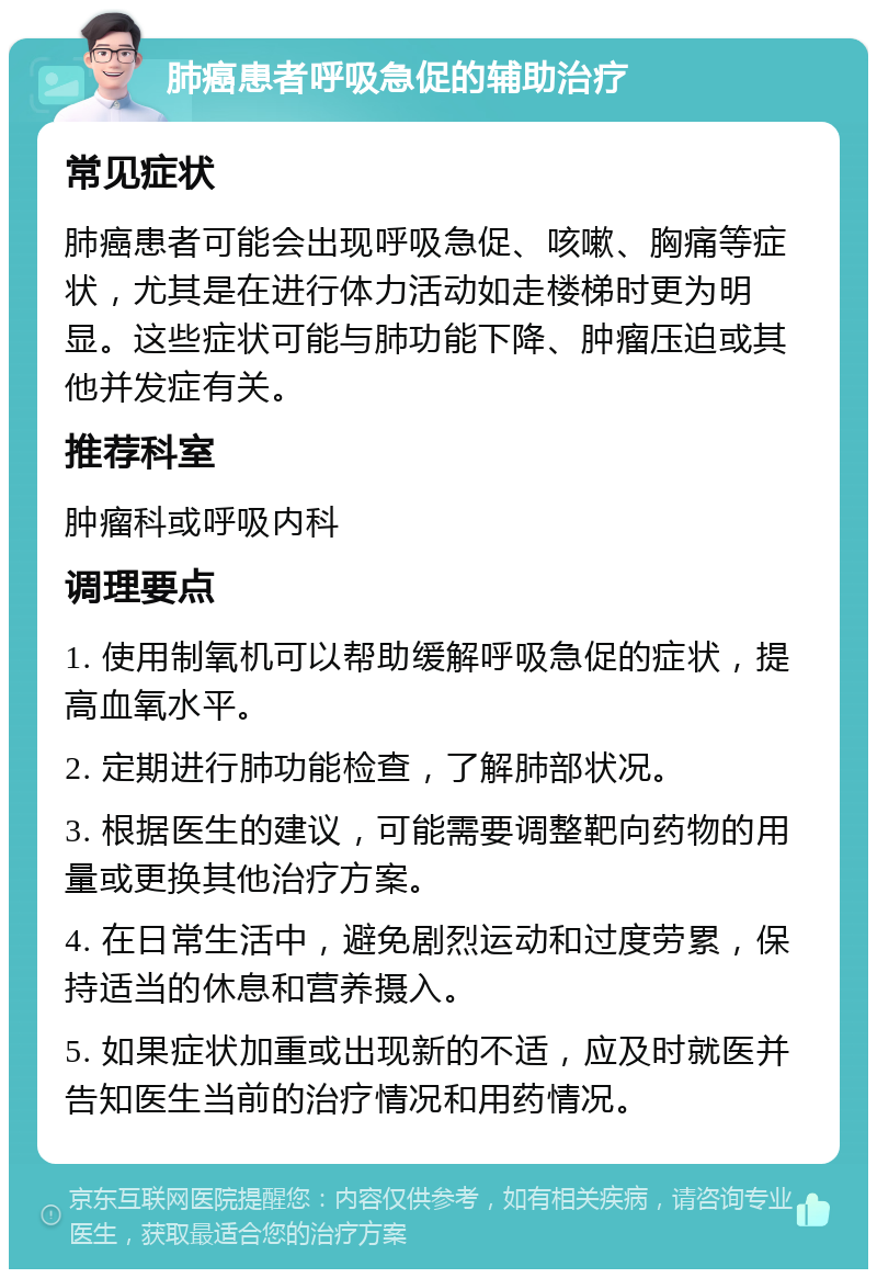 肺癌患者呼吸急促的辅助治疗 常见症状 肺癌患者可能会出现呼吸急促、咳嗽、胸痛等症状，尤其是在进行体力活动如走楼梯时更为明显。这些症状可能与肺功能下降、肿瘤压迫或其他并发症有关。 推荐科室 肿瘤科或呼吸内科 调理要点 1. 使用制氧机可以帮助缓解呼吸急促的症状，提高血氧水平。 2. 定期进行肺功能检查，了解肺部状况。 3. 根据医生的建议，可能需要调整靶向药物的用量或更换其他治疗方案。 4. 在日常生活中，避免剧烈运动和过度劳累，保持适当的休息和营养摄入。 5. 如果症状加重或出现新的不适，应及时就医并告知医生当前的治疗情况和用药情况。